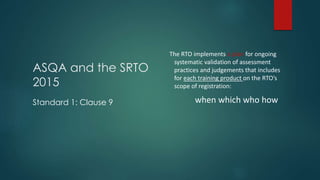 ASQA and the SRTO
2015
Standard 1: Clause 9
The RTO implements a plan for ongoing
systematic validation of assessment
practices and judgements that includes
for each training product on the RTO’s
scope of registration:
when which who how
 