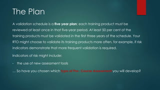 The Plan
A validation schedule is a five year plan; each training product must be
reviewed at least once in that five-year period. At least 50 per cent of the
training products must be validated in the first three years of the schedule. Your
RTO might choose to validate its training products more often, for example, if risk
indicators demonstrate that more frequent validation is required.
Indicators of risk might include:
• the use of new assessment tools
… So have you chosen which type of Pre- Course Assessment you will develop?
 