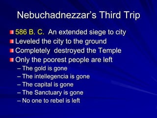 Nebuchadnezzar’s Third Trip
586 B. C. An extended siege to city
Leveled the city to the ground
Completely destroyed the Temple
Only the poorest people are left
– The gold is gone
– The intellegencia is gone
– The capital is gone
– The Sanctuary is gone
– No one to rebel is left
 
