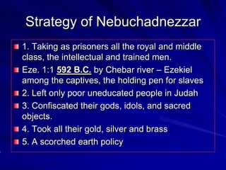 Strategy of Nebuchadnezzar
1. Taking as prisoners all the royal and middle
class, the intellectual and trained men.
Eze. 1:1 592 B.C. by Chebar river – Ezekiel
among the captives, the holding pen for slaves
2. Left only poor uneducated people in Judah
3. Confiscated their gods, idols, and sacred
objects.
4. Took all their gold, silver and brass
5. A scorched earth policy
 
