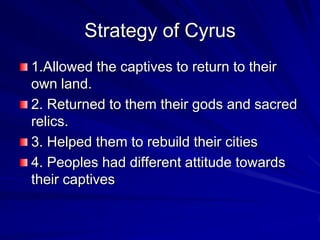 Strategy of Cyrus
1.Allowed the captives to return to their
own land.
2. Returned to them their gods and sacred
relics.
3. Helped them to rebuild their cities
4. Peoples had different attitude towards
their captives
 