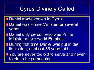 Cyrus Divinely Called
Daniel made known to Cyrus
Daniel was Prime Minister for several
years
Daniel only person who was Prime
Minister of two world Empires.
During that time Daniel was put in the
lion’s den, at about 85 years old.
You are never too old to serve and never
to old to be persecuted.
 