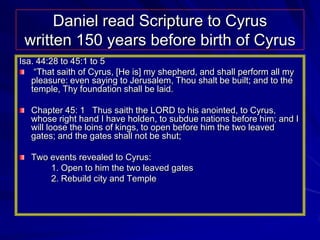 Daniel read Scripture to Cyrus
 written 150 years before birth of Cyrus
Isa. 44:28 to 45:1 to 5
    “That saith of Cyrus, [He is] my shepherd, and shall perform all my
   pleasure: even saying to Jerusalem, Thou shalt be built; and to the
   temple, Thy foundation shall be laid.

   Chapter 45: 1 Thus saith the LORD to his anointed, to Cyrus,
   whose right hand I have holden, to subdue nations before him; and I
   will loose the loins of kings, to open before him the two leaved
   gates; and the gates shall not be shut;

   Two events revealed to Cyrus:
       1. Open to him the two leaved gates
       2. Rebuild city and Temple
 