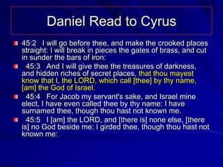 Daniel Read to Cyrus
45:2 I will go before thee, and make the crooked places
straight: I will break in pieces the gates of brass, and cut
in sunder the bars of iron:
  45:3 And I will give thee the treasures of darkness,
and hidden riches of secret places, that thou mayest
know that I, the LORD, which call [thee] by thy name,
[am] the God of Israel.
  45:4 For Jacob my servant's sake, and Israel mine
elect, I have even called thee by thy name: I have
surnamed thee, though thou hast not known me.
  45:5 I [am] the LORD, and [there is] none else, [there
is] no God beside me: I girded thee, though thou hast not
known me:
 
