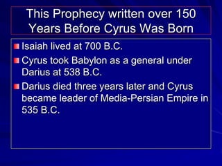 This Prophecy written over 150
Years Before Cyrus Was Born
Isaiah lived at 700 B.C.
Cyrus took Babylon as a general under
Darius at 538 B.C.
Darius died three years later and Cyrus
became leader of Media-Persian Empire in
535 B.C.
 