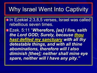 Why Israel Went Into Captivity
In Ezekiel 2:3,8,5 verses, Israel was called
rebellious seven times.
Ezek. 5:11 “Wherefore, [as] I live, saith
the Lord GOD; Surely, because thou
hast defiled my sanctuary with all thy
detestable things, and with all thine
abominations, therefore will I also
diminish [thee]; neither shall mine eye
spare, neither will I have any pity.”
 