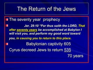 The Return of the Jews
The seventy year prophecy
            Jer. 29:10 “For thus saith the LORD, That
after seventy years be accomplished at Babylon I
will visit you, and perform my good word toward
you, in causing you to return to this place.
        Babylonian captivity 605
Cyrus decreed Jews to return 535
                               70 years
 