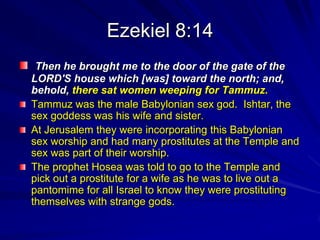 Ezekiel 8:14
 Then he brought me to the door of the gate of the
LORD'S house which [was] toward the north; and,
behold, there sat women weeping for Tammuz.
Tammuz was the male Babylonian sex god. Ishtar, the
sex goddess was his wife and sister.
At Jerusalem they were incorporating this Babylonian
sex worship and had many prostitutes at the Temple and
sex was part of their worship.
The prophet Hosea was told to go to the Temple and
pick out a prostitute for a wife as he was to live out a
pantomime for all Israel to know they were prostituting
themselves with strange gods.
 