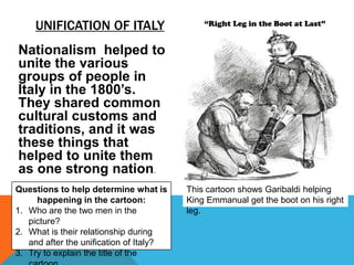 UNIFICATION OF ITALY                    “Right Leg in the Boot at Last”


Nationalism helped to
unite the various
groups of people in
Italy in the 1800’s.
They shared common
cultural customs and
traditions, and it was
these things that
helped to unite them
as one strong nation.
Questions to help determine what is      This cartoon shows Garibaldi helping
     happening in the cartoon:           King Emmanual get the boot on his right
1. Who are the two men in the            leg.
   picture?
2. What is their relationship during
   and after the unification of Italy?
3. Try to explain the title of the
 
