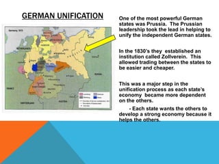 GERMAN UNIFICATION   One of the most powerful German
                     states was Prussia. The Prussian
                     leadership took the lead in helping to
                     unify the independent German states.


                     In the 1830’s they established an
                     institution called Zollverein. This
                     allowed trading between the states to
                     be easier and cheaper.


                     This was a major step in the
                     unification process as each state’s
                     economy became more dependent
                     on the others.
                         - Each state wants the others to
                     develop a strong economy because it
                     helps the others.
 