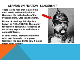 GERMAN UNIFICATION - LEADERSHIP
There is one man that is given the
most credit in the unification of
Germany. He is the leader of the
Prussian state, Otto von Bismarck.
Bismarck used a political policy
known as REALPOLITIK. This policy
focused on doing what is needed or
necessary to promote and advance
national interest.
In other words, Bismarck would do
what ever is needed to improve
Germany. He cared little how it might
effect other nations.
 