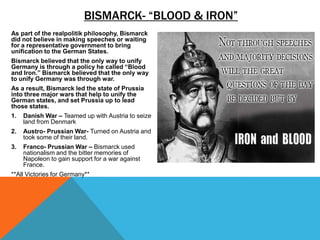 BISMARCK- “BLOOD & IRON”
As part of the realpolitik philosophy, Bismarck
did not believe in making speeches or waiting
for a representative government to bring
unification to the German States.
Bismarck believed that the only way to unify
Germany is through a policy he called “Blood
and Iron.” Bismarck believed that the only way
to unify Germany was through war.
As a result, Bismarck led the state of Prussia
into three major wars that help to unify the
German states, and set Prussia up to lead
those states.
1.   Danish War – Teamed up with Austria to seize
     land from Denmark
2.   Austro- Prussian War- Turned on Austria and
     took some of their land.
3.   Franco- Prussian War – Bismarck used
     nationalism and the bitter memories of
     Napoleon to gain support for a war against
     France.
**All Victories for Germany**
 