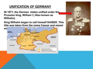 UNIFICATION OF GERMANY
IN 1871, the German states unified under the
Prussian king, William I ( Also known as
Wilhelm).
King Wilhelm began to call himself KAISER. This
title was taken from the name Caesar and meant
emperor.
 
