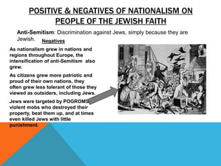 POSITIVE & NEGATIVES OF NATIONALISM ON
              PEOPLE OF THE JEWISH FAITH
   Anti-Semitism: Discrimination against Jews, simply because they are
   Jewish. Negatives
As nationalism grew in nations and
regions throughout Europe, the
intensification of anti-Semitism also
grew.
As citizens grew more patriotic and
proud of their own nations, they
often grew less tolerant of those they
viewed as outsiders, including Jews.
Jews were targeted by POGROMS or
violent mobs who destroyed their
property, beat them up, and at times
even killed Jews with little
punishment.
 