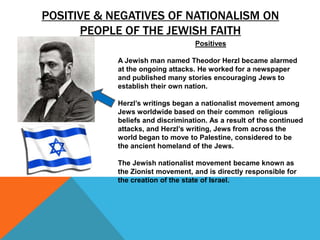 POSITIVE & NEGATIVES OF NATIONALISM ON
      PEOPLE OF THE JEWISH FAITH
                                   Positives

            A Jewish man named Theodor Herzl became alarmed
            at the ongoing attacks. He worked for a newspaper
            and published many stories encouraging Jews to
            establish their own nation.

            Herzl’s writings began a nationalist movement among
            Jews worldwide based on their common religious
            beliefs and discrimination. As a result of the continued
            attacks, and Herzl’s writing, Jews from across the
            world began to move to Palestine, considered to be
            the ancient homeland of the Jews.

            The Jewish nationalist movement became known as
            the Zionist movement, and is directly responsible for
            the creation of the state of Israel.
 