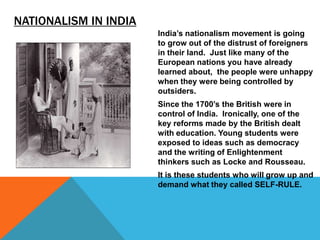 NATIONALISM IN INDIA
                       India’s nationalism movement is going
                       to grow out of the distrust of foreigners
                       in their land. Just like many of the
                       European nations you have already
                       learned about, the people were unhappy
                       when they were being controlled by
                       outsiders.
                       Since the 1700’s the British were in
                       control of India. Ironically, one of the
                       key reforms made by the British dealt
                       with education. Young students were
                       exposed to ideas such as democracy
                       and the writing of Enlightenment
                       thinkers such as Locke and Rousseau.
                       It is these students who will grow up and
                       demand what they called SELF-RULE.
 