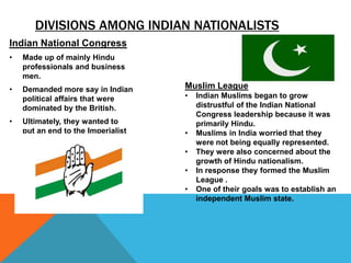 DIVISIONS AMONG INDIAN NATIONALISTS
Indian National Congress
•   Made up of mainly Hindu
    professionals and business
    men.
•   Demanded more say in Indian     Muslim League
    political affairs that were     •   Indian Muslims began to grow
    dominated by the British.           distrustful of the Indian National
                                        Congress leadership because it was
•   Ultimately, they wanted to          primarily Hindu.
    put an end to the Imperialist   •   Muslims in India worried that they
    rule of Britain in India            were not being equally represented.
                                    •   They were also concerned about the
                                        growth of Hindu nationalism.
                                    •   In response they formed the Muslim
                                        League .
                                    •   One of their goals was to establish an
                                        independent Muslim state.
 