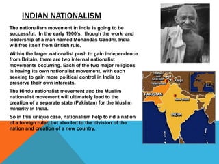 INDIAN NATIONALISM
The nationalism movement in India is going to be
successful. In the early 1900’s, though the work and
leadership of a man named Mohandas Gandhi, India
will free itself from British rule.
Within the larger nationalist push to gain independence
from Britain, there are two internal nationalist
movements occurring. Each of the two major religions
is having its own nationalist movement, with each
seeking to gain more political control in India to
preserve their own interests.
The Hindu nationalist movement and the Muslim
nationalist movement will ultimately lead to the
creation of a separate state (Pakistan) for the Muslim
minority in India.
So in this unique case, nationalism help to rid a nation
of a foreign ruler, but also led to the division of the
nation and creation of a new country.
 