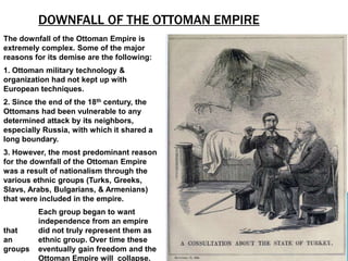 DOWNFALL OF THE OTTOMAN EMPIRE
The downfall of the Ottoman Empire is
extremely complex. Some of the major
reasons for its demise are the following:
1. Ottoman military technology &
organization had not kept up with
European techniques.
2. Since the end of the 18th century, the
Ottomans had been vulnerable to any
determined attack by its neighbors,
especially Russia, with which it shared a
long boundary.
3. However, the most predominant reason
for the downfall of the Ottoman Empire
was a result of nationalism through the
various ethnic groups (Turks, Greeks,
Slavs, Arabs, Bulgarians, & Armenians)
that were included in the empire.
         Each group began to want
         independence from an empire
that     did not truly represent them as
an       ethnic group. Over time these
groups   eventually gain freedom and the
         Ottoman Empire will collapse.
 