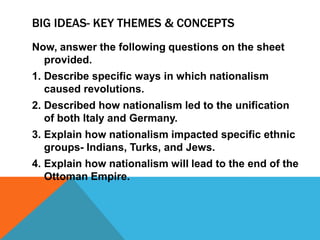 BIG IDEAS- KEY THEMES & CONCEPTS
Now, answer the following questions on the sheet
  provided.
1. Describe specific ways in which nationalism
   caused revolutions.
2. Described how nationalism led to the unification
   of both Italy and Germany.
3. Explain how nationalism impacted specific ethnic
   groups- Indians, Turks, and Jews.
4. Explain how nationalism will lead to the end of the
   Ottoman Empire.
 