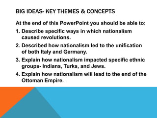 BIG IDEAS- KEY THEMES & CONCEPTS
At the end of this PowerPoint you should be able to:
1. Describe specific ways in which nationalism
   caused revolutions.
2. Described how nationalism led to the unification
   of both Italy and Germany.
3. Explain how nationalism impacted specific ethnic
   groups- Indians, Turks, and Jews.
4. Explain how nationalism will lead to the end of the
   Ottoman Empire.
 
