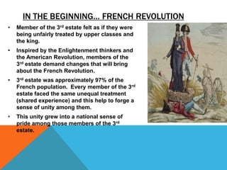 IN THE BEGINNING… FRENCH REVOLUTION
•   Member of the 3rd estate felt as if they were
    being unfairly treated by upper classes and
    the king.
•   Inspired by the Enlightenment thinkers and
    the American Revolution, members of the
    3rd estate demand changes that will bring
    about the French Revolution.
•   3rd estate was approximately 97% of the
    French population. Every member of the 3rd
    estate faced the same unequal treatment
    (shared experience) and this help to forge a
    sense of unity among them.
•   This unity grew into a national sense of
    pride among those members of the 3rd
    estate.
 