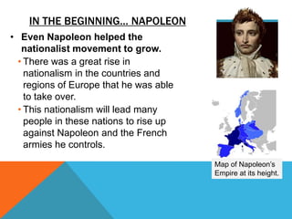 IN THE BEGINNING… NAPOLEON
• Even Napoleon helped the
   nationalist movement to grow.
  • There was a great rise in
    nationalism in the countries and
    regions of Europe that he was able
    to take over.
  • This nationalism will lead many
    people in these nations to rise up
    against Napoleon and the French
    armies he controls.
                                         Map of Napoleon’s
                                         Empire at its height.
 