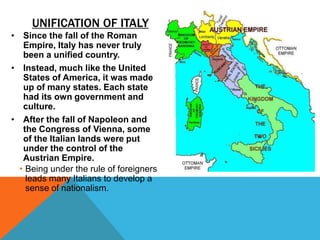 UNIFICATION OF ITALY
• Since the fall of the Roman
   Empire, Italy has never truly
   been a unified country.
• Instead, much like the United
   States of America, it was made
   up of many states. Each state
   had its own government and
   culture.
• After the fall of Napoleon and
   the Congress of Vienna, some
   of the Italian lands were put
   under the control of the
   Austrian Empire.
  • Being under the rule of foreigners
    leads many Italians to develop a
    sense of nationalism.
 