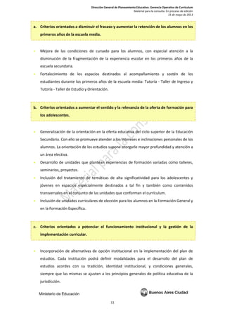 Dirección General de Planeamiento Educativo. Gerencia Operativa de Currículum
Material para la consulta. En proceso de edición
15 de mayo de 2013
11
a. Criterios orientados a disminuir el fracaso y aumentar la retención de los alumnos en los
primeros años de la escuela media.
• Mejora de las condiciones de cursado para los alumnos, con especial atención a la
disminución de la fragmentación de la experiencia escolar en los primeros años de la
escuela secundaria.
• Fortalecimiento de los espacios destinados al acompañamiento y sostén de los
estudiantes durante los primeros años de la escuela media: Tutoría - Taller de Ingreso y
Tutoría - Taller de Estudio y Orientación.
b. Criterios orientados a aumentar el sentido y la relevancia de la oferta de formación para
los adolescentes.
• Generalización de la orientación en la oferta educativa del ciclo superior de la Educación
Secundaria. Con ello se promueve atender a los intereses e inclinaciones personales de los
alumnos. La orientación de los estudios supone otorgarle mayor profundidad y atención a
un área electiva.
• Desarrollo de unidades que plantean experiencias de formación variadas como talleres,
seminarios, proyectos.
• Inclusión del tratamiento de temáticas de alta significatividad para los adolescentes y
jóvenes en espacios especialmente destinados a tal fin y también como contenidos
transversales en el conjunto de las unidades que conforman el currículum.
• Inclusión de unidades curriculares de elección para los alumnos en la Formación General y
en la Formación Específica.
c. Criterios orientados a potenciar el funcionamiento institucional y la gestión de la
implementación curricular.
• Incorporación de alternativas de opción institucional en la implementación del plan de
estudios. Cada institución podrá definir modalidades para el desarrollo del plan de
estudios acordes con su tradición, identidad institucional, y condiciones generales,
siempre que las mismas se ajusten a los principios generales de política educativa de la
jurisdicción.
 