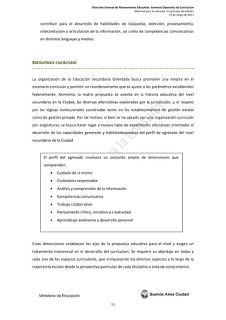 Dirección General de Planeamiento Educativo. Gerencia Operativa de Currículum
Material para la consulta. En proceso de edición
15 de mayo de 2013
13
contribuir para el desarrollo de habilidades de búsqueda, selección, procesamiento,
interpretación y articulación de la información, así como de competencias comunicativas
en distintos lenguajes y medios.
Estructura curricular
La organización de la Educación Secundaria Orientada busca promover una mejora en el
escenario curricular y permitir un reordenamiento que se ajuste a los parámetros establecidos
federalmente. Asimismo, la matriz propuesta se asienta en la historia educativa del nivel
secundario en la Ciudad, las diversas alternativas exploradas por la jurisdicción, y el respeto
por las lógicas institucionales construidas tanto en los establecimientos de gestión estatal
como de gestión privada. Por tal motivo, si bien se ha optado por una organización curricular
por asignaturas, se busca hacer lugar a nuevos tipos de experiencias educativas orientadas al
desarrollo de las capacidades generales y habilidadespropias del perfil de egresado del nivel
secundario de la Ciudad.
Estas dimensiones establecen los ejes de la propuesta educativa para el nivel y exigen un
tratamiento transversal en el desarrollo del currículum. Se requiere su abordaje en todos y
cada uno de los espacios curriculares, que enriquecerán los diversos aspectos a lo largo de la
trayectoria escolar desde la perspectiva particular de cada disciplina o área de conocimiento.
El perfil del egresado involucra un conjunto amplio de dimensiones que
comprenden:
• Cuidado de sí mismo
• Ciudadanía responsable
• Análisis y comprensión de la información
• Competencia comunicativa
• Trabajo colaborativo
• Pensamiento crítico, iniciativa y creatividad
• Aprendizaje autónomo y desarrollo personal
 