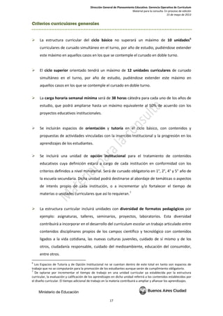 Dirección General de Planeamiento Educativo. Gerencia Operativa de Currículum
Material para la consulta. En proceso de edición
15 de mayo de 2013
17
Criterios curriculares generales
 La estructura curricular del ciclo básico no superará un máximo de 10 unidades6
curriculares de cursado simultáneo en el turno, por año de estudio, pudiéndose extender
este máximo en aquellos casos en los que se contemple el cursado en doble turno.
 El ciclo superior orientado tendrá un máximo de 12 unidades curriculares de cursado
simultáneo en el turno, por año de estudio, pudiéndose extender este máximo en
aquellos casos en los que se contemple el cursado en doble turno.
 La carga horaria semanal mínima será de 38 horas cátedra para cada uno de los años de
estudio, que podrá ampliarse hasta un máximo equivalente al 50% de acuerdo con los
proyectos educativos institucionales.
 Se incluirán espacios de orientación y tutoría en el ciclo básico, con contenidos y
propuestas de actividades vinculadas con la inserción institucional y la progresión en los
aprendizajes de los estudiantes.
 Se incluirá una unidad de opción institucional para el tratamiento de contenidos
educativos cuya definición estará a cargo de cada institución en conformidad con los
criterios definidos a nivel ministerial. Será de cursado obligatorio en 1°, 2°, 4° y 5° año de
la escuela secundaria. Dicha unidad podrá destinarse al abordaje de temáticas o aspectos
de interés propio de cada institución, o a incrementar y/o fortalecer el tiempo de
materias o unidades curriculares que así lo requieran.7
 La estructura curricular incluirá unidades con diversidad de formatos pedagógicos por
ejemplo: asignaturas, talleres, seminarios, proyectos, laboratorios. Esta diversidad
contribuirá a incorporar en el desarrollo del currículum escolar un trabajo articulado entre
contenidos disciplinares propios de los campos científico y tecnológico con contenidos
ligados a la vida cotidiana, las nuevas culturas juveniles, cuidado de sí mismo y de los
otros, ciudadanía responsable, cuidado del medioambiente, educación del consumidor,
entre otros.
6
Los Espacios de Tutoría y de Opción Institucional no se cuentan dentro de este total en tanto son espacios de
trabajo que no se computarán para la promoción de los estudiantes aunque serán de cumplimiento obligatorio.
7
De optarse por incrementar el tiempo de trabajo en una unidad curricular ya establecida por la estructura
curricular, la evaluación y calificación de los aprendizajes en dicha unidad referirá a los contenidos establecidos por
el diseño curricular. El tiempo adicional de trabajo en la materia contribuirá a ampliar y afianzar los aprendizajes.
 