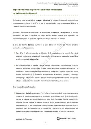 Dirección General de Planeamiento Educativo. Gerencia Operativa de Currículum
Material para la consulta. En proceso de edición
15 de mayo de 2013
21
Especificaciones respecto de unidades curriculares
de la Formación General
En la carga horaria asignada a Lengua y Literatura se incluye el desarrollo obligatorio de
propuestas de escritura. En 1°, 2° y 3° año se les destinará a estas propuestas el 40% de la
carga horaria total como mínimo.
Se intenta fortalecer la enseñanza y el aprendizaje de Lenguas Extranjeras en la escuela
secundaria. Por ello se estipula una carga horaria mínima común que representa un
incremento respecto de los planes vigentes con mayor presencia en el nivel.
El área de Ciencias Sociales reunirá en el ciclo básico un mínimo de 7 horas cátedras
semanales por año de estudio.
 Para 1º y 2º año se prescribe la ubicación de 6 horas cátedra. La restante hora será
asignada a criterio de cada escuela en una de las dos asignaturas prescriptas para el área
en el ciclo (Historia o Geografía).
 En el ciclo superior el área de Ciencias Sociales comprenderá un mínimo de 13 horas
cátedras semanales, de las cuales 10 horas tienen asignación disciplinar establecida. Las
restantes 3 horascátedra semanales se ubicarán en 4º año y podrán adjudicarse según
criterio institucional a la enseñanza de contenidos de Historia, Geografía, Sociología,
Antropología o Economía. En caso de contar con la disponibilidad docente será posible
ofrecer a los estudiantes dos de las alternativas mencionadas para su opción.
En el área de Ciencias Naturales:
 La asignatura Biología presenta en 1° y 2° año un incremento de la carga horaria semanal
respecto de los planes vigentes. Dicha ampliación se establece a partir de la consideración
de que la materia será desarrollada como parte de la Formación General hasta 3º año
inclusive, lo que supone un cambio respecto de los planes vigentes que la incluyen
también en 4º o 5º año. La modificación responde a la necesidad de hacer lugar al espacio
requerido para el desarrollo de la Formación Específica de las Orientaciones, en
combinación con el criterio de limitar la cantidad de unidades de cursado simultáneo.
 