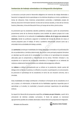 Dirección General de Planeamiento Educativo. Gerencia Operativa de Currículum
Material para la consulta. En proceso de edición
15 de mayo de 2013
27
Instancias de trabajo orientadas a la integración disciplinar
La estructura curricular prevé el desarrollo obligatorio de instancias de trabajo destinadas a
favorecer la integración de los aprendizajes en las distintas disciplinas en torno a problemas o
temas de relevancia. Estas instancias comprenderán contenidos y habilidades propios de
diversas áreas de la Formación General: el área de las Ciencias Sociales, el área de las Ciencias
Exactas y Naturales, el área de Educación Física y el campo de las Artes y de las Letras.
Se promoverá que los estudiantes aborden problemas complejos a partir de conocimientos
provenientes tanto de las diversas disciplinas como también de saberes propios de la vida
cotidiana. Consistirán en la realización de seminarios o talleres, de al menos una semana de
extensión, donde los profesores asignarán la totalidad del tiempo de dictado de clases al
recorte propuesto para el trabajo. El tema o problema seleccionado actuará como eje y
articulador de las actividades de trabajo y estudio.
Los seminarios constituyen modalidades de trabajo pedagógico centrados en la profundización
de una problemática o temática determinada. Reconocen como principal propósito formativo
un abordaje que dé cuenta de la complejidad, y un énfasis en el aprendizaje de conceptos
adecuados para la comprensión e interpretación de los temas. Permiten introducir a los
estudiantes en el ejercicio de la búsqueda sistemática y la indagación en un ambiente de
recíproca colaboración familiarizándolos con métodos deinvestigacióny reflexión.
Los talleres se definen principalmente por su énfasis en la producción, dando cuenta del
diálogo entre la teoría y la práctica, la reflexión y la acción, la participación y la comunicación.
Se promueve el aprendizaje de los estudiantes en torno de una situación concreta, real o
simulada.
Estas modalidades de trabajo contribuirán a fortalecer la formación de los estudiantes en el
uso y acceso a la información, el desarrollo de las habilidades cognitivas requeridas para el
aprendizaje y el estudio, la creatividad y buscarán promover experiencias de aprendizaje
exitosas.
Se requerirá el desarrollo de propuestas específicas, al menos una por trimestre, a partir de la
articulación de distintas unidades curriculares. A título de ejemplo se mencionan
agrupamientos posibles de unidades destinados al desarrollo de las propuestas de integración.
 