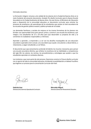  
 
Estimados docentes: 
 
La formación integral, inclusiva y de calidad de los jóvenes de la Ciudad de Buenos Aires es la 
meta fundante del presente documento, titulado Pre diseño Curricular para la Nueva Escuela 
Secundaria en la Ciudad Autónoma de Buenos Aires. De esta forma, el Ministerio de Educación 
pone  a  disposición  de  la  comunidad  educativa  un  documento  curricular  para  orientar  los 
procesos de enseñanza y de aprendizaje de los estudiantes que asisten al nivel secundario de 
las escuelas de gestión público‐estatal y público‐privada de la Ciudad. 
 
Las demandas familiares y sociales de mejoras en los tramos formativos de los jóvenes nos 
brindan una oportunidad única para pensar juntos y construir una escuela de excelencia, que 
integre  a  los  estudiantes  de  13  a  18  años  para  que  desarrollen  su  proyecto  de  vida  y  se 
conviertan en ciudadanos responsables y criteriosos. 
 
Aprender a aprender, a emprender y a ser son los desafíos insoslayables de una educación 
secundaria superadora de la actual; una secundaria que ayude a los jóvenes a desarrollarse, a 
relacionarse, a seguir estudiando y a ser felices. 
 
El documento que aquí presentamos pretende brindarles los insumos necesarios para pensar 
una escuela secundaria distinta, que enfatice la enseñanza de las habilidades y competencias 
del siglo XXI, los valores, las normas, los procedimientos y estrategias que ayuden a que los 
estudiantes aprendan en contextos diversos. 
 
Los invitamos a que sean parte de este proceso. Queremos construir el futuro diseño curricular 
con el aporte de toda la comunidad educativa, brindando la posibilidad de un debate fructífero 
que legitime un proceso para la concertación curricular del nivel. 
 
 
 
 
 
           
Gabriela Azar            Mercedes Miguel 
Directora de la Gerencia Operativa de Currículum      Directora General de Planeamiento Educativo 
 
 
 