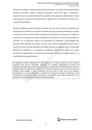 Dirección General de Planeamiento Educativo. Gerencia Operativa de Currículum
Material para la consulta. En proceso de edición
15 de mayo de 2013
30
educación secundaria a múltiples experiencias de formación. La inclusión de una diversidad de
formatos curriculares –talleres, seminarios, proyectos– permite dar lugar a contenidos y
experiencias que encuentran dificultad de expresión en las asignaturas tradicionales y brinda
mayor espacio a las instancias reconstructivas: integración de conocimientos y práctica en la
resolución de problemas.
Desde los diferentes niveles del sistema y desde cada uno de los actores se construirán las
condiciones que permitan la concreción de la Nueva Escuela Secundaria Orientada y su diseño
curricular en acciones reales. Desde el Ministerio de Educación se promueve un trabajo en
conjunto entre las diferentes instancias de gobierno del sistema, la consulta y generación de
acuerdos con sus diferentes actores y la anticipación de problemas y oportunidades que
permitan llevar adelante este proceso. En este marco, resulta importante reconocer que el
diseño de la Nueva Escuela Secundaria Orientada aumenta las exigencias para una adecuada
gestión de la institución y la enseñanza. La progresiva extensión del régimen por cargos
aumentará la capacidad de las escuelas para desarrollar instancias de trabajo conjunto y la
consolidación de equipos docentes.
Se trabajará el perfil profesional de cada asignatura en forma conjunta con las escuelas
teniendo como eje los contenidos acordados en el diseño, asegurando el proceso de
calificación y clasificación de títulos que estipula lo normado en el Estatuto Docente, donde se
tomarán todas las titulaciones incluidas en el Anexo de Títulos que son las mismas que se
utilizaron para designar a todo el personal que hoy está en cada una de las escuelas.
Paralelamente, se está elaborando un proyecto de resolución ministerial mediante el cual
brindaremos la protección laboral necesaria a los docentes que están involucrados en el
proceso de transformación de la Nueva Escuela Secundaria.
 