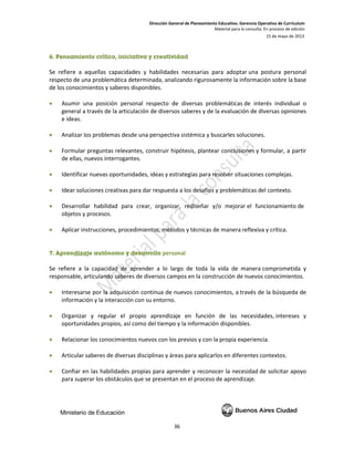Dirección General de Planeamiento Educativo. Gerencia Operativa de Currículum
Material para la consulta. En proceso de edición
15 de mayo de 2013
36
6. Pensamiento crítico, iniciativa y creatividad
Se refiere a aquellas capacidades y habilidades necesarias para adoptar una postura personal
respecto de una problemática determinada, analizando rigurosamente la información sobre la base
de los conocimientos y saberes disponibles.
• Asumir una posición personal respecto de diversas problemáticas de interés individual o
general a través de la articulación de diversos saberes y de la evaluación de diversas opiniones
e ideas.
• Analizar los problemas desde una perspectiva sistémica y buscarles soluciones.
• Formular preguntas relevantes, construir hipótesis, plantear conclusiones y formular, a partir
de ellas, nuevos interrogantes.
• Identificar nuevas oportunidades, ideas y estrategias para resolver situaciones complejas.
• Idear soluciones creativas para dar respuesta a los desafíos y problemáticas del contexto.
• Desarrollar habilidad para crear, organizar, rediseñar y/o mejorar el funcionamiento de
objetos y procesos.
• Aplicar instrucciones, procedimientos, métodos y técnicas de manera reflexiva y crítica.
7. Aprendizaje autónomo y desarrollo personal
Se refiere a la capacidad de aprender a lo largo de toda la vida de manera comprometida y
responsable, articulando saberes de diversos campos en la construcción de nuevos conocimientos.
• Interesarse por la adquisición continua de nuevos conocimientos, a través de la búsqueda de
información y la interacción con su entorno.
• Organizar y regular el propio aprendizaje en función de las necesidades, intereses y
oportunidades propios, así como del tiempo y la información disponibles.
• Relacionar los conocimientos nuevos con los previos y con la propia experiencia.
• Articular saberes de diversas disciplinas y áreas para aplicarlos en diferentes contextos.
• Confiar en las habilidades propias para aprender y reconocer la necesidad de solicitar apoyo
para superar los obstáculos que se presentan en el proceso de aprendizaje.
 