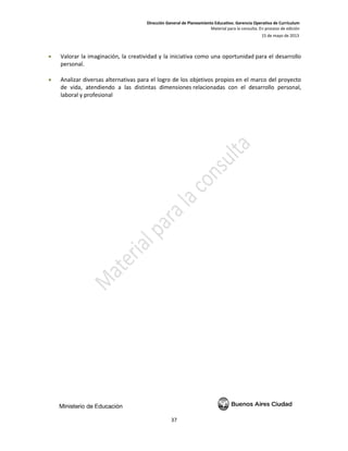 Dirección General de Planeamiento Educativo. Gerencia Operativa de Currículum
Material para la consulta. En proceso de edición
15 de mayo de 2013
37
• Valorar la imaginación, la creatividad y la iniciativa como una oportunidad para el desarrollo
personal.
• Analizar diversas alternativas para el logro de los objetivos propios en el marco del proyecto
de vida, atendiendo a las distintas dimensiones relacionadas con el desarrollo personal,
laboral y profesional
 
