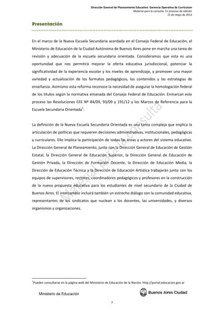 Dirección General de Planeamiento Educativo. Gerencia Operativa de Currículum
Material para la consulta. En proceso de edición
15 de mayo de 2013
7
Presentación
En el marco de la Nueva Escuela Secundaria acordada en el Consejo Federal de Educación, el
Ministerio de Educación de la Ciudad Autónoma de Buenos Aires pone en marcha una tarea de
revisión y adecuación de la escuela secundaria orientada. Consideramos que esta es una
oportunidad que nos permitirá mejorar la oferta educativa jurisdiccional, potenciar la
significatividad de la experiencia escolar y los niveles de aprendizaje, y promover una mayor
variedad y actualización de los formatos pedagógicos, los contenidos y las estrategias de
enseñanza. Asimismo esta reforma reconoce la necesidad de asegurar la homologación federal
de los títulos según la normativa emanada del Consejo Federal de Educación. Enmarcan este
proceso las Resoluciones CFE Nº 84/09, 93/09 y 191/12 y los Marcos de Referencia para la
Escuela Secundaria Orientada1
.
La definición de la Nueva Escuela Secundaria Orientada es una tarea compleja que implica la
articulación de políticas que requieren decisiones administrativas, institucionales, pedagógicas
y curriculares. Ello implica la participación de todas las áreas y actores del sistema educativo.
La Dirección General de Planeamiento, junto con la Dirección General de Educación de Gestión
Estatal, la Dirección General de Educación Superior, la Dirección General de Educación de
Gestión Privada, la Dirección de Formación Docente, la Dirección de Educación Media, la
Dirección de Educación Técnica y la Dirección de Educación Artística trabajarán junto con los
equipos de supervisores, rectores, coordinadores pedagógicos y profesores en la construcción
de la nueva propuesta educativa para los estudiantes de nivel secundario de la Ciudad de
Buenos Aires. El intercambio incluirá también un estrecho diálogo con la comunidad educativa,
representantes de los sindicatos que nuclean a los docentes, las universidades, y diversos
organismos y organizaciones.
1
Pueden consultarse en la página web del Ministerio de Educación de la Nación: http://portal.educacion.gov.ar
 