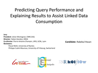 Predicting Query Performance and 
Explaining Results to Assist Linked Data 
Consumption 
Candidate: Rakebul Hasan 
Jury: 
President: Johan Montagnat, CNRS (I3S) 
Director: Fabien Gandon, INRIA 
Co-director: Pierre-Antoine Champin, LIRIS, UCBL, Lyon 
Reviewers: 
Pascal Molli, University of Nantes 
Philippe Cudré-Mauroux, University of Fribourg, Switzerland 
 