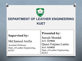 DEPARTMENT OF LEATHER ENGINEERING
KUET
Supervised by:
Md.Samsul Arefin
Assistant Professor,
Dept. of Leather Engineering,
KUET
Presented by:
Surojit Mondal
Roll: 1119028
Quazi Farjana Lamia
Roll: 1119035
Dept. of Leather Engineering,
KUET
 