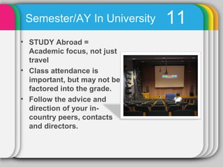 Semester/AY In University    11
• STUDY Abroad =
  Academic focus, not just
  travel
• Class attendance is
  important, but may not be
  factored into the grade.
• Follow the advice and
  direction of your in-
  country peers, contacts
  and directors.
 