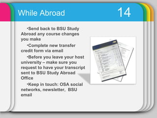 While Abroad                      14
   •Send back to BSU Study
Abroad any course changes
you make
   •Complete new transfer
credit form via email
   •Before you leave your host
university – make sure you
request to have your transcript
sent to BSU Study Abroad
Office
   •Keep in touch: OSA social
networks, newsletter, BSU
email
 