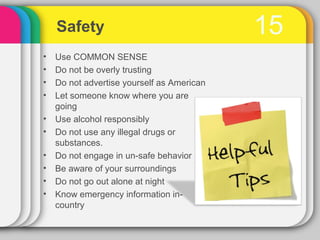 Safety                                  15
•   Use COMMON SENSE
•   Do not be overly trusting
•   Do not advertise yourself as American
•   Let someone know where you are
    going
•   Use alcohol responsibly
•   Do not use any illegal drugs or
    substances.
•   Do not engage in un-safe behavior
•   Be aware of your surroundings
•   Do not go out alone at night
•   Know emergency information in-
    country
 