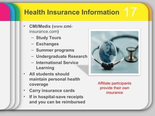 Health Insurance Information                     17
• CMI/Medix (www.cmi-
  insurance.com)
    – Study Tours
    – Exchanges
    – Summer programs
    – Undergraduate Research
    – International Service
       Learning
• All students should
  maintain personal health
  coverage                       Affiliate participants
                                  provide their own
• Carry insurance cards                 insurance
• If in hospital-save receipts
  and you can be reimbursed
 