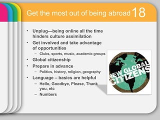 Get the most out of being abroad              18
• Unplug—being online all the time
  hinders culture assimilation
• Get involved and take advantage
  of opportunities
   – Clubs, sports, music, academic groups
• Global citizenship
• Prepare in advance
   – Politics, history, religion, geography
• Language – basics are helpful
   – Hello, Goodbye, Please, Thank
     you, etc
   – Numbers
 