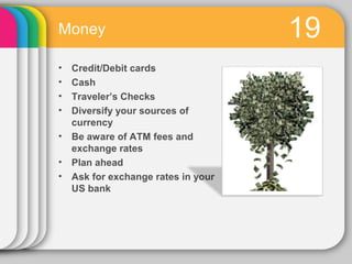 Money                              19
• Credit/Debit cards
• Cash
• Traveler’s Checks
• Diversify your sources of
  currency
• Be aware of ATM fees and
  exchange rates
• Plan ahead
• Ask for exchange rates in your
  US bank
 