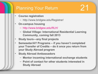 Planning Your Return                            21
• Course registration
   – http://www.bridgew.edu/Registrar/
• On-campus housing
   – http://www.bridgew.edu/RLH/
   – Global Village: International Residential Learning
     Community, coming fall 2013
• Study tours—any final projects
• Semeseter/AY Programs – if you haven’t completed
  your Transfer of Credits – do it once you return from
  your Study Abroad program
• Study Abroad Ambassadors
   – Mentor incoming international exchange students
   – Point of contact for other students interested in
     Study Abroad
 