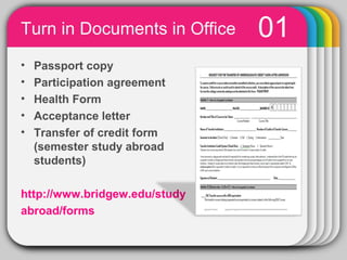 Turn in Documents in Office              01
•   Passport copy
•   Participation agreement
•   Health Form
•   Acceptance letter
•   Transfer of credit form
    (semester study abroad
    students)

http://www.bridgew.edu/study
abroad/forms
               PowerPoint chart object
 