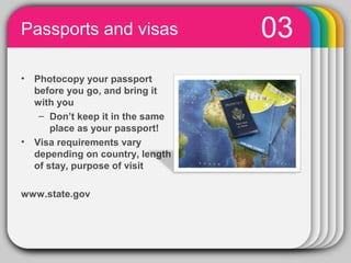 Passports and visas                         03
•   Photocopy your passport
    before you go, and bring it
    with you
     – Don’t keep it in the same
        place as your passport!
•   Visa requirements vary
    depending on country, length
    of stay, purpose of visit

www.state.gov



                  PowerPoint chart object
 