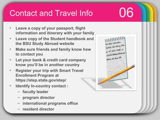 Contact and Travel Info                                   06
•   Leave a copy of your passport, flight
    information and itinerary with your family
•   Leave copy of the Student handbook and
    the BSU Study Abroad website
•   Make sure friends and family know how
    to contact you
•   Let your bank & credit card company
    know you’ll be in another country
•   Register your trip with Smart Travel
    Enrollment Program at
    https://step.state.gov/step/
•   Identify In-country contact :
     – faculty leader
     – program director
     – international programs office
                      PowerPoint chart
     – resident director                         object
 